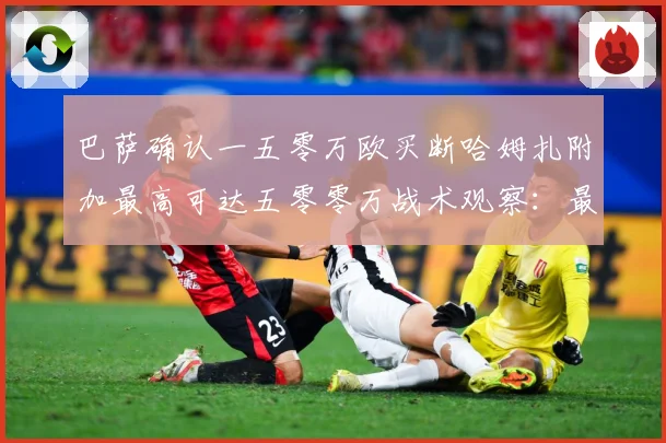 巴萨确认一五零万欧买断哈姆扎附加最高可达五零零万战术观察：最新赛事动态与深度分析