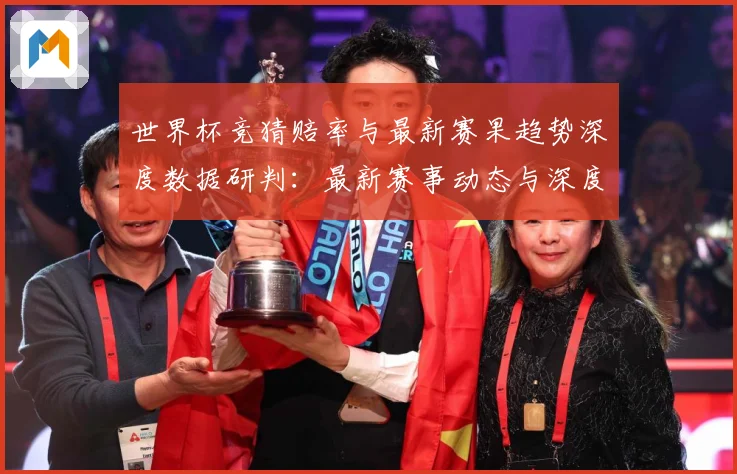 世界杯竞猜赔率与最新赛果趋势深度数据研判：最新赛事动态与深度分析
