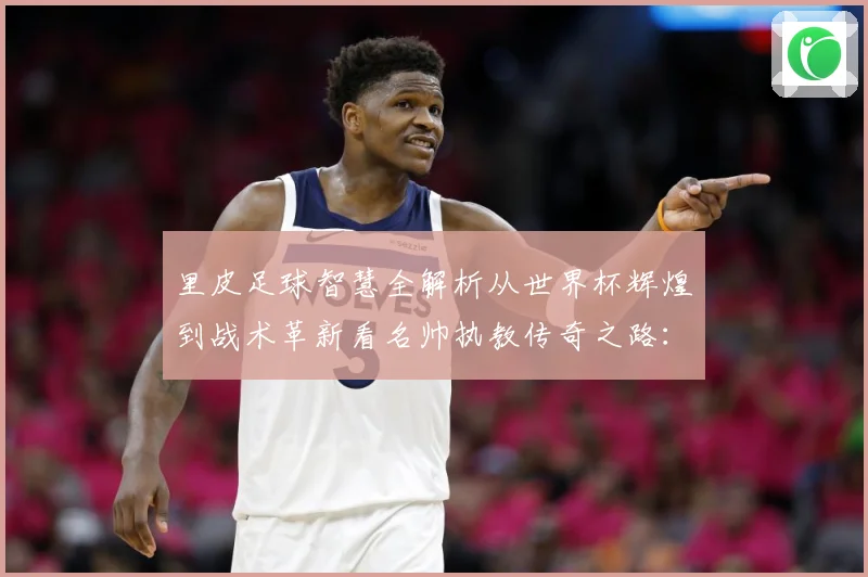 里皮足球智慧全解析从世界杯辉煌到战术革新看名帅执教传奇之路：最新赛事动态与深度分析