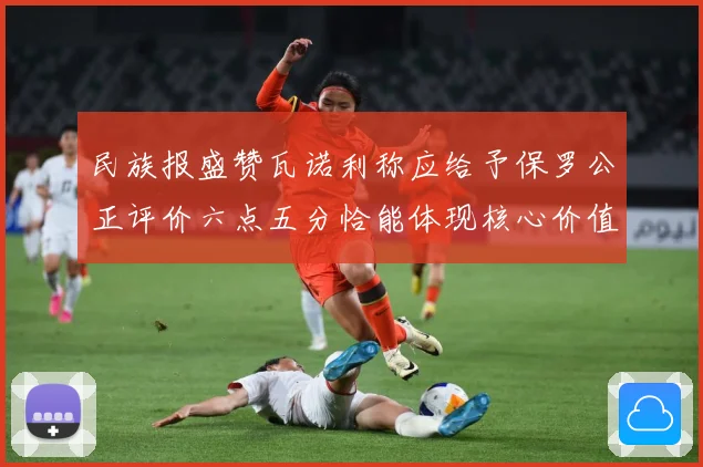 民族报盛赞瓦诺利称应给予保罗公正评价六点五分恰能体现核心价值战术观察：最新赛事动态与深度分析