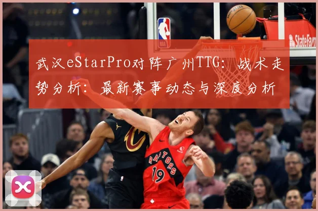 武汉eStarPro对阵广州TTG：战术走势分析：最新赛事动态与深度分析