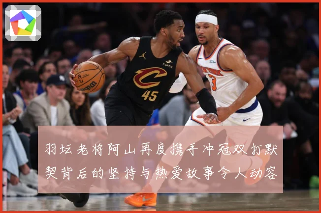 羽坛老将阿山再度携手冲冠双打默契背后的坚持与热爱故事令人动容解析：最新赛事动态与深度分析