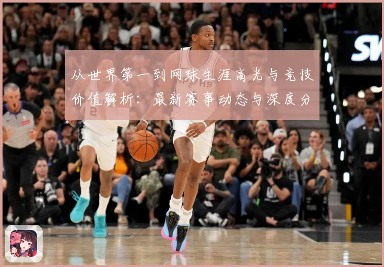 从世界第一到网球生涯高光与竞技价值解析：最新赛事动态与深度分析