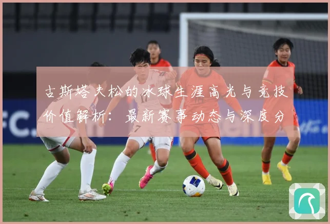 古斯塔夫松的冰球生涯高光与竞技价值解析：最新赛事动态与深度分析