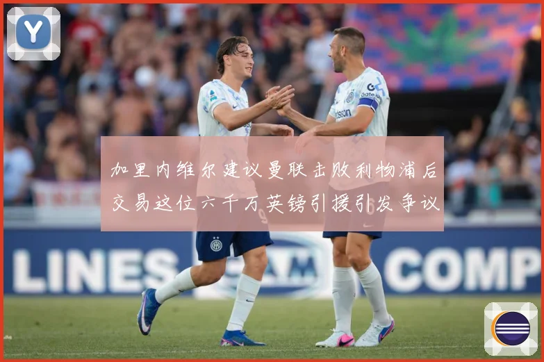 加里内维尔建议曼联击败利物浦后交易这位六千万英镑引援引发争议战术观察：最新赛事动态与深度分析