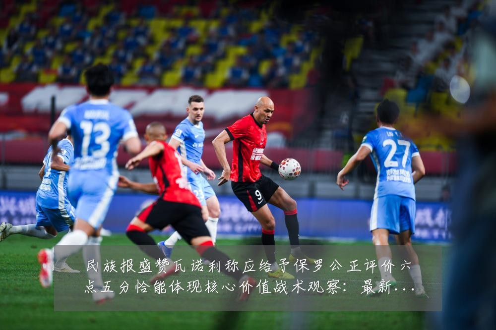 民族报盛赞瓦诺利称应给予保罗公正评价六点五分恰能体现核心价值战术观察：最新赛事动态与深度分析