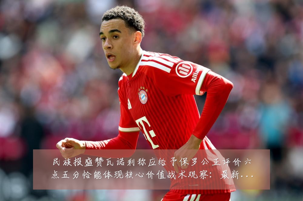 民族报盛赞瓦诺利称应给予保罗公正评价六点五分恰能体现核心价值战术观察：最新赛事动态与深度分析
