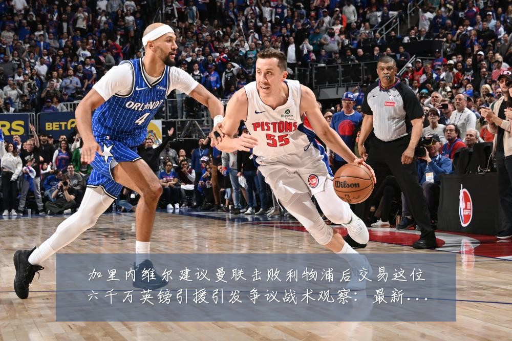 加里内维尔建议曼联击败利物浦后交易这位六千万英镑引援引发争议战术观察：最新赛事动态与深度分析